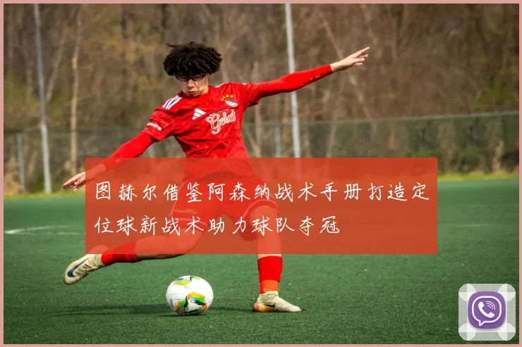 图赫尔借鉴阿森纳战术手册打造定位球新战术助力球队夺冠