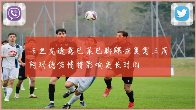 卡里克透露巴莱巴脚踝恢复需三周阿玛德伤情将影响更长时间