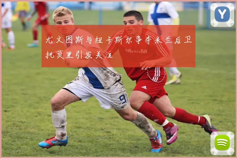 尤文图斯与纽卡斯尔争夺米兰后卫托莫里引发关注