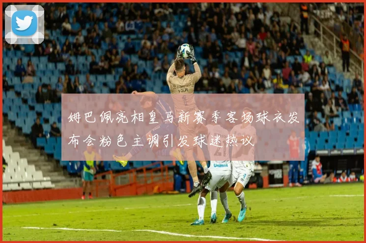 姆巴佩亮相皇马新赛季客场球衣发布会粉色主调引发球迷热议