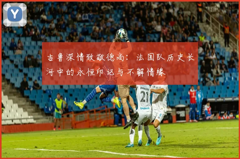 吉鲁深情致敬德尚：法国队历史长河中的永恒印记与不解情缘