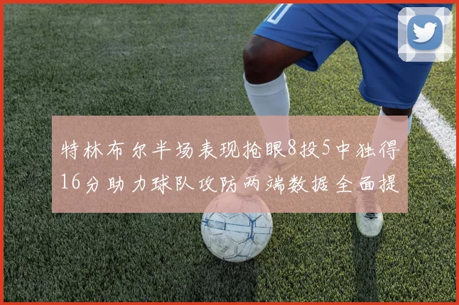 特林布尔半场表现抢眼8投5中独得16分助力球队攻防两端数据全面提升