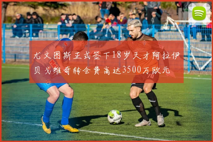 尤文图斯正式签下18岁天才阿拉伊贝戈维奇转会费高达3500万欧元